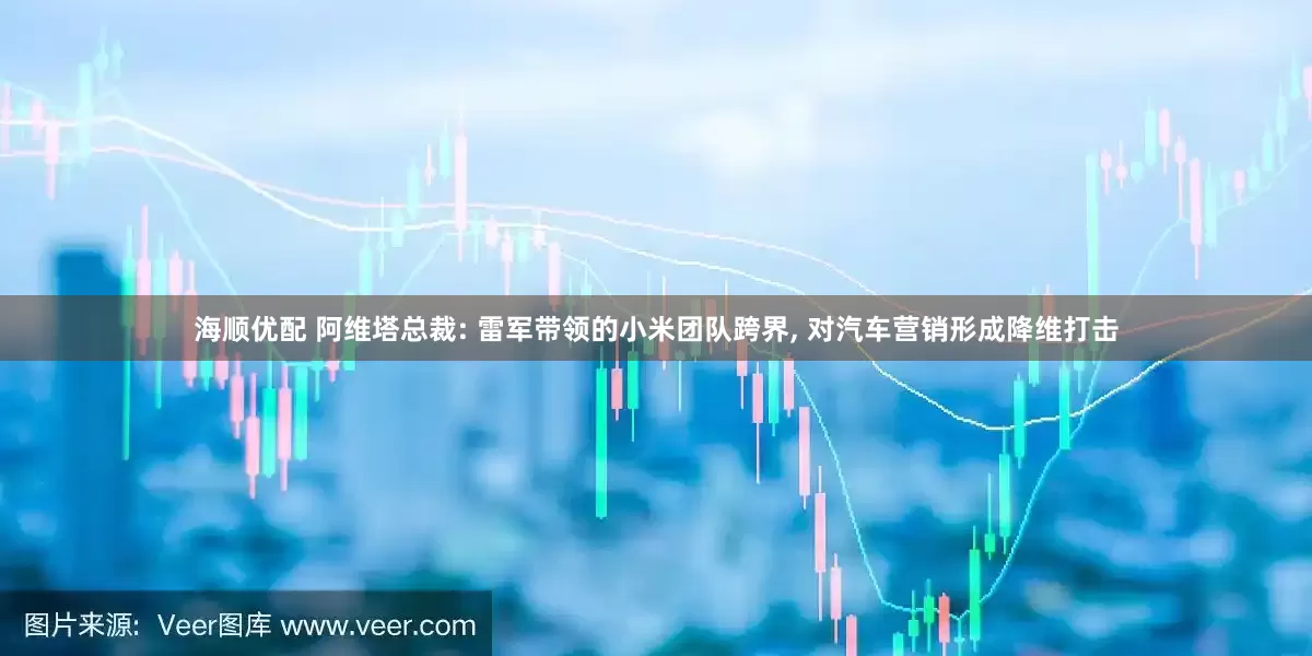 海顺优配 阿维塔总裁: 雷军带领的小米团队跨界, 对汽车营销形成降维打击
