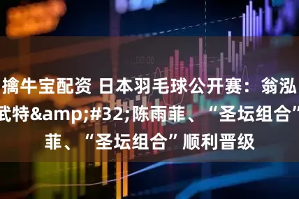 擒牛宝配资 日本羽毛球公开赛：翁泓阳胜昆拉武特 陈雨菲、“圣坛组合”顺利晋级