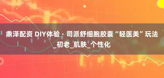 鼎泽配资 DIY体验 · 司派舒细胞胶囊“轻医美”玩法_初老_肌肤_个性化
