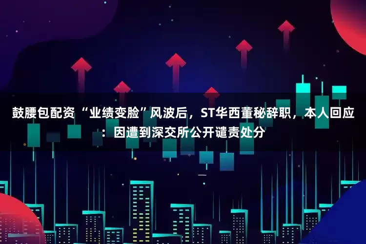 鼓腰包配资 “业绩变脸”风波后，ST华西董秘辞职，本人回应：因遭到深交所公开谴责处分