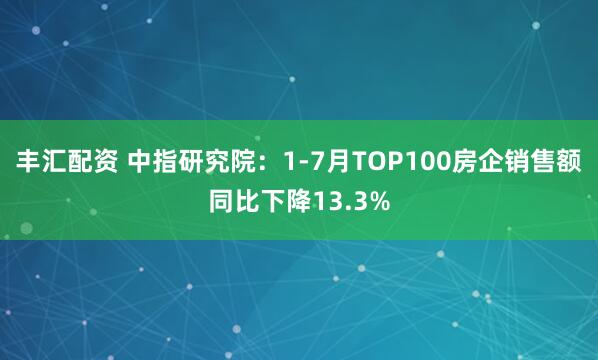 丰汇配资 中指研究院：1-7月TOP100房企销售额同比下降13.3%