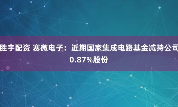 胜宇配资 赛微电子：近期国家集成电路基金减持公司0.87%股份