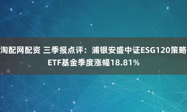 淘配网配资 三季报点评：浦银安盛中证ESG120策略ETF基金季度涨幅18.81%