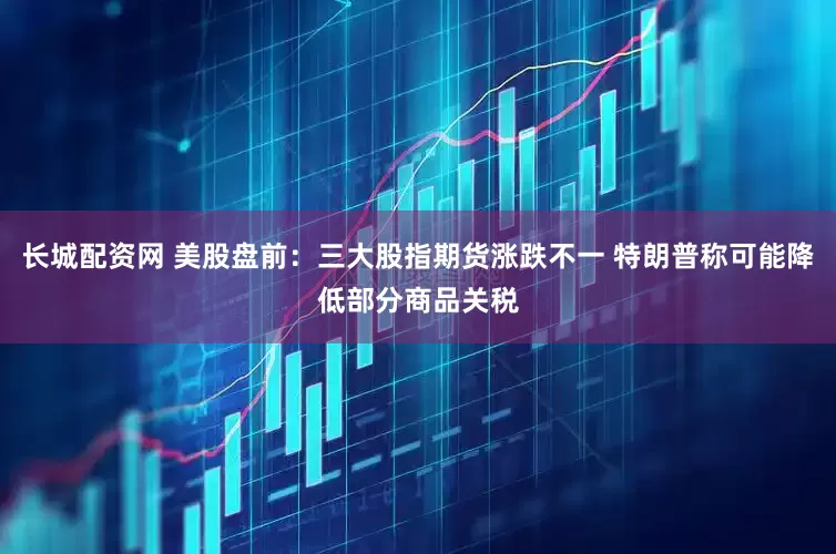 长城配资网 美股盘前：三大股指期货涨跌不一 特朗普称可能降低部分商品关税