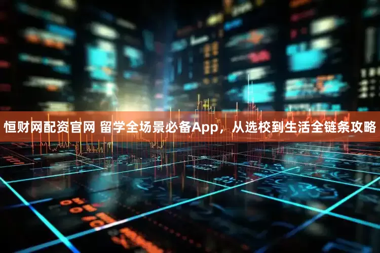 恒财网配资官网 留学全场景必备App，从选校到生活全链条攻略