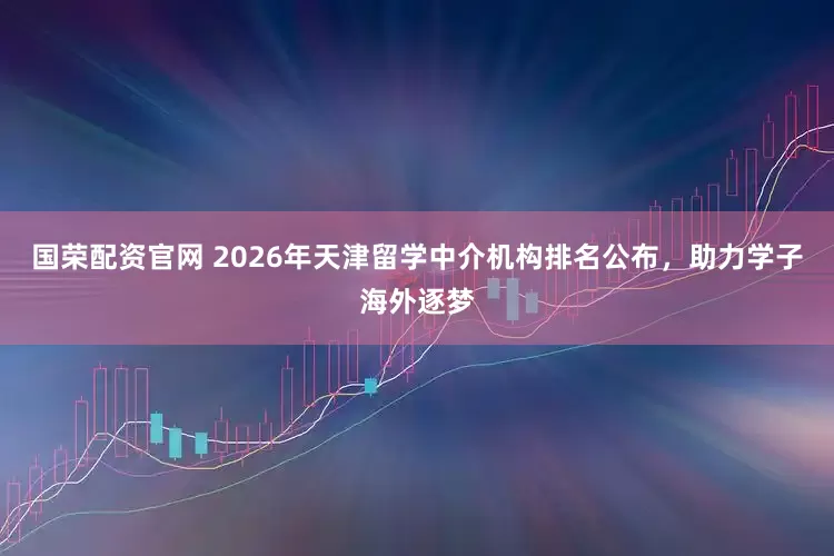 国荣配资官网 2026年天津留学中介机构排名公布，助力学子海外逐梦