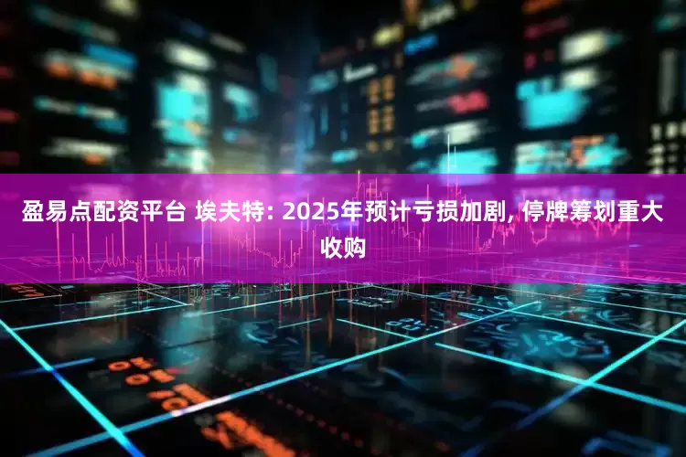 盈易点配资平台 埃夫特: 2025年预计亏损加剧, 停牌筹划重大收购