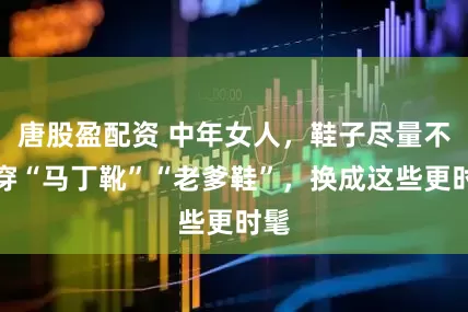 唐股盈配资 中年女人，鞋子尽量不要穿“马丁靴”“老爹鞋”，换成这些更时髦