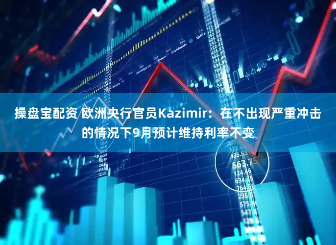 操盘宝配资 欧洲央行官员Kazimir：在不出现严重冲击的情况下9月预计维持利率不变